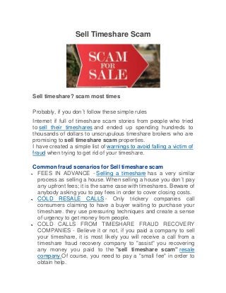 Sell Timeshare Scam
Sell timeshare? scam most times
Probably, if you don´t follow these simple rules
Internet if full of timeshare scam stories from people who tried
to sell their timeshares and ended up spending hundreds to
thousands of dollars to unscrupulous timeshare brokers who are
promising to sell timeshare scam properties.
I have created a simple list of warnings to avoid falling a victim of
fraud when trying to get rid of your timeshare.
Common fraud scenarios for Sell timeshare scam
FEES IN ADVANCE - Selling a timeshare has a very similar
process as selling a house. When selling a house you don´t pay
any upfront fees; it is the same case with timeshares. Beware of
anybody asking you to pay fees in order to cover closing costs.
COLD RESALE CALLS - Only trickery companies call
consumers claiming to have a buyer waiting to purchase your
timeshare. they use pressuring techniques and create a sense
of urgency to get money from people.
COLD CALLS FROM TIMESHARE FRAUD RECOVERY
COMPANIES - Believe it or not, if you paid a company to sell
your timeshare, it is most likely you will receive a call from a
timeshare fraud recovery company to "assist" you recovering
any money you paid to the "sell timeshare scam" resale
company.Of course, you need to pay a "small fee" in order to
obtain help.
 