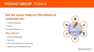 Get the access Today to 750 millions of
customers via:
• European Marketplaces
• Retailers
For as little as 500€/month
Why with us?
• Minimum starting budget
• Fast startup
• Over 20 years of experience in apparel sales
• Logistics set up for worldwide deliveries
www.vokantgroup.fi
Finland
 