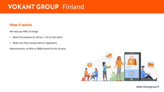 How it works
We help you FREE of charge
• Select the products to sell (ca. 1-10 to start with)
• Make sure they comply with EU regulations
Administration: as little as 500€/month for the 1st year.
www.vokantgroup.fi
Finland
 
