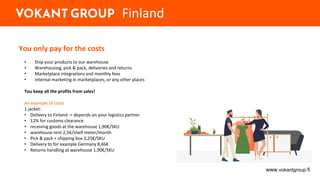 You only pay for the costs
• Ship your products to our warehouse
• Warehousing, pick & pack, deliveries and returns
• Marketplace integrations and monthly fees
• Internal marketing in marketplaces, or any other places
You keep all the profits from sales!
An example of costs
1 jacket:
• Delivery to Finland -> depends on your logistics partner
• 12% for customs clearance
• receiving goods at the warehouse 1,90€/SKU
• warehouse rent 2,5€/shelf meter/month
• Pick & pack + shipping box 2,25€/SKU
• Delivery to for example Germany 8,46€
• Returns handling at warehouse 1,90€/SKU
www.vokantgroup.fi
Finland
 