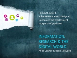 Falmouth Award:
enhancement award designed
to improve the employment
prospects of graduates
INFORMATION,
RESEARCH & THE
DIGITAL WORLD
Anna Connell & Rosie Sellwood
 