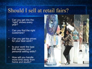 Should I sell at retail fairs?
• Can you get into the
“right” shows every
year?
• Can you find the right
customers?
• Can you get top prices
for your best work?
• Is your work the type
that requires your
personal selling skills?
• How will you handle
more time away from
home and studio?
 