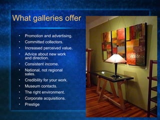 What galleries offer
• Promotion and advertising.
• Committed collectors.
• Increased perceived value.
• Advice about new work
and direction.
• Consistent income.
• National, not regional
sales.
• Credibility for your work.
• Museum contacts.
• The right environment.
• Corporate acquisitions.
• Prestige
 
