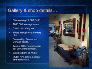 Gallery & shop details…
• Size Average 2,000 Sq Ft
• $600,000 average sales
• Credit risk: Very low
• Years in business: 5 years
plus
• Ownership: Former and
working artists.
• Terms: 80% Purchase Net
30, 20% consignment.
• Sales region: 25 miles.
• Style: 75% Contemporary
and transitional.
 