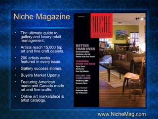 Niche Magazine
• The ultimate guide to
gallery and luxury retail
management.
• Artists reach 15,000 top
art and fine craft dealers.
• 200 artists works
featured in every issue.
• Gallery success stories.
• Buyers Market Update
• Featuring American
made and Canada made
art and fine crafts.
• Online art marketplace &
artist catalogs.
www.NicheMag.com
 