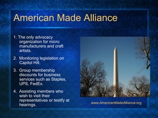 American Made Alliance
1. The only advocacy
organization for micro
manufacturers and craft
artists.
2. Monitoring legislation on
Capitol Hill.
3. Group membership
discounts for business
services such as Staples,
UPS, FedEx.
4. Assisting members who
wish to visit their
representatives or testify at
hearings.
www.AmericanMadeAlliance.org
 