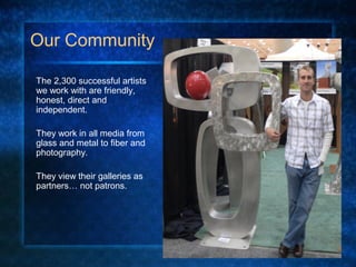 Our Community
The 2,300 successful artists
we work with are friendly,
honest, direct and
independent.
They work in all media from
glass and metal to fiber and
photography.
They view their galleries as
partners… not patrons.
 