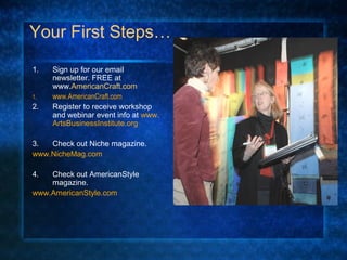 Your First Steps…
1. Sign up for our email
newsletter. FREE at
www.AmericanCraft.com
1. www.AmericanCraft.com
2. Register to receive workshop
and webinar event info at www.
ArtsBusinessInstitute.org
3. Check out Niche magazine.
www.NicheMag.com
4. Check out AmericanStyle
magazine.
www.AmericanStyle.com
 
