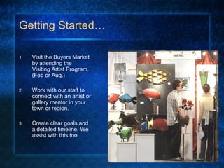 Getting Started…
1. Visit the Buyers Market
by attending the
Visiting Artist Program.
(Feb or Aug.)
2. Work with our staff to
connect with an artist or
gallery mentor in your
town or region.
3. Create clear goals and
a detailed timeline. We
assist with this too.
 