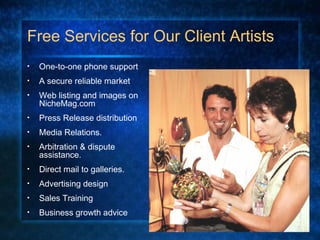 Free Services for Our Client Artists
• One-to-one phone support
• A secure reliable market
• Web listing and images on
NicheMag.com
• Press Release distribution
• Media Relations.
• Arbitration & dispute
assistance.
• Direct mail to galleries.
• Advertising design
• Sales Training
• Business growth advice
 