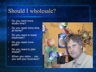 Should I wholesale?
• Do you want more
studio time?
• Do you need more time
at home?
• Do you need to lower
expenses?
• Do you need more
profit?
• Do you need to plan
ahead?
• When you retire… can
you sell your business?
 
