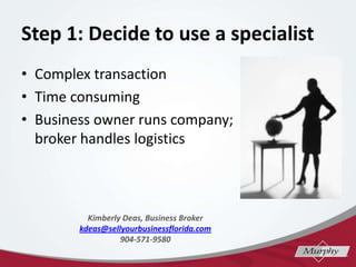 Step 1: Decide to use a specialist
? Complex transaction
? Time consuming
? Business owner runs company;
broker handles logistics
Kimberly Deas, Business Broker
kdeas@sellyourbusinessflorida.com
904-571-9580
 