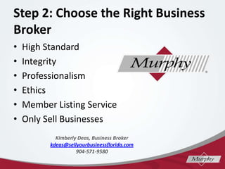 Step 2: Choose the Right Business
Broker
? High Standard
? Integrity
? Professionalism
? Ethics
? Member Listing Service
? Only Sell Businesses
Kimberly Deas, Business Broker
kdeas@sellyourbusinessflorida.com
904-571-9580
 