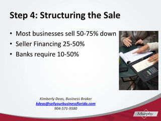 Step 4: Structuring the Sale
? Most businesses sell 50-75% down
? Seller Financing 25-50%
? Banks require 10-50%
Kimberly Deas, Business Broker
kdeas@sellyourbusinessflorida.com
904-571-9580
 