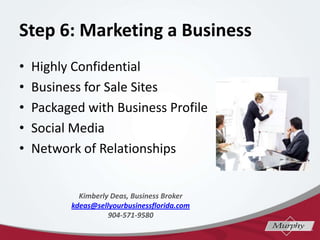 Step 6: Marketing a Business
? Highly Confidential
? Business for Sale Sites
? Packaged with Business Profile
? Social Media
? Network of Relationships
Kimberly Deas, Business Broker
kdeas@sellyourbusinessflorida.com
904-571-9580
 