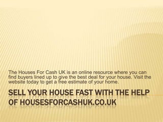 The Houses For Cash UK is an online resource where you can
find buyers lined up to give the best deal for your house. Visit the
website today to get a free estimate of your home.

SELL YOUR HOUSE FAST WITH THE HELP
OF HOUSESFORCASHUK.CO.UK
 
