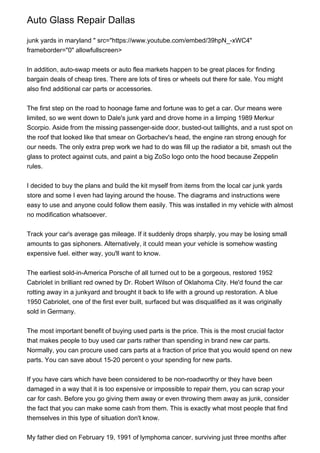 Auto Glass Repair Dallas
junk yards in maryland " src="https://www.youtube.com/embed/39hpN_-xWC4"
frameborder="0" allowfullscreen>
In addition, auto-swap meets or auto flea markets happen to be great places for finding
bargain deals of cheap tires. There are lots of tires or wheels out there for sale. You might
also find additional car parts or accessories.
The first step on the road to hoonage fame and fortune was to get a car. Our means were
limited, so we went down to Dale's junk yard and drove home in a limping 1989 Merkur
Scorpio. Aside from the missing passenger-side door, busted-out taillights, and a rust spot on
the roof that looked like that smear on Gorbachev's head, the engine ran strong enough for
our needs. The only extra prep work we had to do was fill up the radiator a bit, smash out the
glass to protect against cuts, and paint a big ZoSo logo onto the hood because Zeppelin
rules.
I decided to buy the plans and build the kit myself from items from the local car junk yards
store and some I even had laying around the house. The diagrams and instructions were
easy to use and anyone could follow them easily. This was installed in my vehicle with almost
no modification whatsoever.
Track your car's average gas mileage. If it suddenly drops sharply, you may be losing small
amounts to gas siphoners. Alternatively, it could mean your vehicle is somehow wasting
expensive fuel. either way, you'll want to know.
The earliest sold-in-America Porsche of all turned out to be a gorgeous, restored 1952
Cabriolet in brilliant red owned by Dr. Robert Wilson of Oklahoma City. He'd found the car
rotting away in a junkyard and brought it back to life with a ground up restoration. A blue
1950 Cabriolet, one of the first ever built, surfaced but was disqualified as it was originally
sold in Germany.
The most important benefit of buying used parts is the price. This is the most crucial factor
that makes people to buy used car parts rather than spending in brand new car parts.
Normally, you can procure used cars parts at a fraction of price that you would spend on new
parts. You can save about 15-20 percent o your spending for new parts.
If you have cars which have been considered to be non-roadworthy or they have been
damaged in a way that it is too expensive or impossible to repair them, you can scrap your
car for cash. Before you go giving them away or even throwing them away as junk, consider
the fact that you can make some cash from them. This is exactly what most people that find
themselves in this type of situation don't know.
My father died on February 19, 1991 of lymphoma cancer, surviving just three months after
 