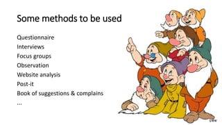 Some methods to be used
Questionnaire
Interviews
Focus groups
Observation
Website analysis
Post-it
Book of suggestions & complains
...