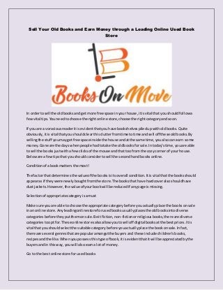 Sell Your Old Books and Earn Money through a Leading Online Used Book
Store
In orderto sell the oldbooksandget more free space inyour house,itisvital thatyou shouldfollowa
fewvital tips.Youneedtochoose the right online store,choose the rightcategoryandsoon.
If you are a voraciousreaderitis evidentthatyou have bookshelvespiledupwitholdbooks.Quite
obviously,itisvital thatyoushouldclearthisclutterfromtime totime andsell off these oldbooks.By
sellingthe stuff youmaygetfree space inside the house andatthe same time,youalsocan earn some
money.Gone are the days whenpeople hadtotake the oldbooksfor sale.Intoday’stime,youare able
to sell the booksjustwitha fewclicksof the mouse andthat too fromthe cozy cornerof your house.
Beloware a fewtipsthat youshouldconsider tosell the secondhandbooksonline.
Conditionof abookmatters the most!
The factor that determinesthe valueof the booksisitsoverall condition.Itisvital thatthe booksshould
appearas if theywere newlyboughtfromthe store.The booksthathave hardcoveralsoshouldhave
dustjackets.However,the value of yourbookwill be reducedif anypage ismissing.
Selectionof appropriate categoryisamust
Make sure youare able to choose the appropriate categorybefore youactuallyplace the books onsale
inan online store.Anyleadingonlinestore forusedbooksusuallyplacesthe oldbooksintodiverse
categoriesbefore theyputthemonsale.Be itfiction,non-fictionorreligiousbooks,there are diverse
categoriestoopt for.These online storesalsoallowyoutosell off digital booksatthe bestprices.Itis
vital that youshouldselectthe suitable categorybefore youactuallyplace the bookonsale.Infact,
there are several genresthatare popularamongstthe buyersand these include children’sbooks,
recipesandthe like.Whenyoupossessthistype of book,itisevidentthatitwill be appreciatedbythe
buyersandin thisway,youwill alsoearna lot of money.
Go to the bestonline store forusedbooks
 