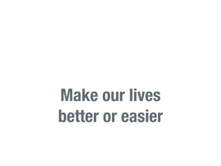 Make our lives
better or easier
 