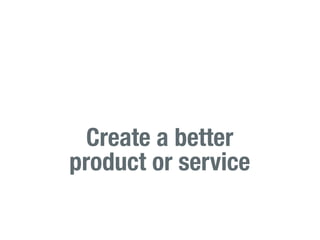 Create a better
product or service
 