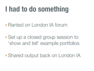 I had to do something
‣ Ranted on London IA forum

‣ Set up a closed group session to
 ‘show and tell’ example portfolios

‣ Shared output back on London IA
 