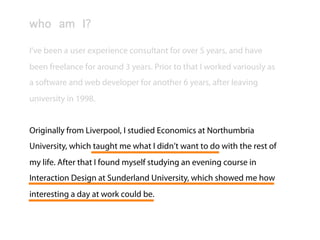 Lee McIvor
who am I?

I’ve been a user experience consultant for over 5 years, and have
been freelance for around 3 years. Prior to that I worked variously as
a software and web developer for another 6 years, after leaving
university in 1998.


Originally from Liverpool, I studied Economics at Northumbria
University, which taught me what I didn’t want to do with the rest of
my life. After that I found myself studying an evening course in
Interaction Design at Sunderland University, which showed me how
interesting a day at work could be.
 