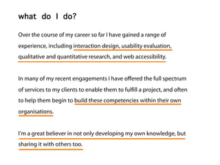 Lee McIvor
what do I do?

Over the course of my career so far I have gained a range of
experience, including interaction design, usability evaluation,
qualitative and quantitative research, and web accessibility.


In many of my recent engagements I have o ered the full spectrum
of services to my clients to enable them to ful ll a project, and often
to help them begin to build these competencies within their own
organisations.


I’m a great believer in not only developing my own knowledge, but
sharing it with others too.
 