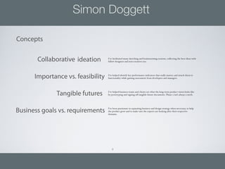 Simon Doggett

Concepts

       Collaborative ideation      I’ve facilitated many sketching and brainstorming sessions, collecting the best ideas with
                                   fellow designers and non creatives too.




      Importance vs. feasibility   I’ve helped identify key performance indicators that really matter, and attach them to
                                   functionality while gaining assessment from developers and managers.




              Tangible futures     I’ve helped business teams and clients see what the long term product vision looks like
                                   by prototyping and signing o tangible future documents. Phase 2 isn’t always a myth.




Business goals vs. requirements    I’ve been passionate in separating business and design strategy when necessary, to help
                                   the product grow and to make sure the experts are looking after their respective
                                   domains.




                                      8
 