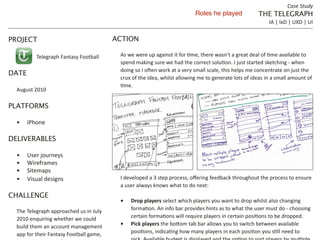 Case	
  Study
                                                                                                                 Roles he played                             THE TELEGRAPH
                                                                                                                                                                     IA	
  |	
  IxD	
  |	
  UXD	
  |	
  UI


PROJECT                                                     ACTION

               Telegraph	
  Fantasy	
  Football              As	
  we	
  were	
  up	
  against	
  it	
  f                       e	
  wasn’t	
  a	
  grea                      vailable	
  to	
  
                                                             spend	
  making	
  sure	
  we	
  had	
  the	
  corr                                       t	
  started	
  sketching	
  -­‐	
  when	
  
                                                                                    en	
  work	
  at	
  a	
  very	
  small	
  scale,	
  this	
  helps	
  me	
  concentrate	
  on	
  just	
  the	
  
DATE
                                                             crux	
  of	
  the	
  idea,	
  whilst	
  allowing	
  me	
  to	
  generate	
  lots	
  of	
  ideas	
  in	
  a	
  small	
  amount	
  of	
  

  August	
  2010

PLATFORMS

    	
   iPhone

DELIVERABLES

    	
     User	
  journeys
    	
     Wireframes
    	
     Sitemaps
    	
     Visual	
  designs                                 I	
  developed	
  a	
  3	
  step	
  pr             ering	
  feedback	
  throughout	
  the	
  process	
  to	
  ensure	
  
                                                             a	
  user	
  always	
  knows	
  what	
  to	
  do	
  next:
CHALLENGE
                                                                    Drop players select	
  which	
  players	
  you	
  want	
  to	
  drop	
  whilst	
  also	
  changing	
  
  The	
  Telegraph	
  approached	
  us	
  in	
  July	
              forma              fo	
  bar	
  provides	
  hints	
  as	
  to	
  what	
  the	
  user	
  must	
  do	
  -­‐	
  choosing	
  
  2010	
  enquiring	
  whether	
  we	
  could	
                     certain	
  forma                 equire	
  players	
  in	
  cert                         o	
  be	
  dropped.
                 Transfers                                          Pick players              om	
  tab	
  bar	
  allows	
  you	
  to	
  switch	
  between	
  available	
  
  build	
  them	
  an	
  account	
  management	
  
  app	
  for	
  their	
  Fantasy	
  Football	
  game,	
                              a              w	
  many	
  player                                  ou	
  s                    o	
  
 