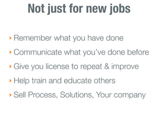 Not just for new jobs

‣ Remember what you have done

‣ Communicate what you’ve done before

‣ Give you license to repeat & improve

‣ Help train and educate others

‣ Sell Process, Solutions, Your company
 