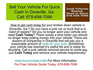 Sell Your Vehicle For Quick
  Cash In Doraville, Ga.
     Call: 678-698-7099
  How to get cash today for your broken down vehicle in
 Doraville, Ga.? Do you have a junk car or truck that is in
 need of repairs? Do you no longer want your vehicle and
need Cash Today? There comes a time when you should
no longer keep putting money into your vehicle. There are
    dozens of companies in Doraville that will pay you a
   reasonable amount of cash for your auto. Sometimes
  your vehicle has reached it’s useful life and is ready for
recycling. Call a junk vehicle removal service to come pay
 you Cash Today and remove your vehicle responsively!

    www.buymycarga.mobi For More Information
    For Free Vehicle Quote Today: 678-698-7099
 