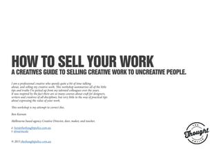 HOW TO SELL YOUR WORK
A CREATIVES GUIDE TO SELLING CREATIVE WORK TO UNCREATIVE PEOPLE.
I am a professional creative who spends quite a bit of time talking
about, and selling my creative work. This workshop summarises all of the little
tips and truths I’ve picked up from my talented colleagues over the years.
It was inspired by the fact there are so many courses about craft for designers,
writers and creatives of all disciplines, but very little in the way of practical tips
about expressing the value of your work.
This workshop is my attempt to correct this.
Ben Keenan
Melbourne based agency Creative Director, doer, maker, and teacher.
e: ben@thethoughtpolice.com.au
t: @warmcola
© 2015 thethoughtpolice.com.au
 