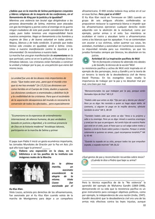 10
¿Sabías que en la marcha de Selma participaron creyentes
y líderes religiosos de la mayoría de las confesiones, en el
llamamiento de King por la justicia y la igualdad?
Mientras una violencia tan brutal siga dirigiéndose a las
personas desarmadas de Selma, mientras sean atacadas
con gas lacrimógeno y porras como al enemigo en la guerra
ningún ciudadano de este país puede considerarse libre de
culpa, pues todos tenemos una responsabilidad hacia
nuestros semejantes. Hago un llamamiento a los hombres y
mujeres de Dios y de buena voluntad en todas partes.
Negros, blancos y de toda condición. Si pensáis que todos
hemos sido creados en igualdad, venid a Selma. Uníos.
Uníos a nuestra manifestación contra la injusticia y la
inhumanidad. Os necesitamos a nuestro lado.
La marcha fue una gran manifestación de ecumenismo en la
que participó, como se ve en la película, el Arzobispo Greco-
Ortodoxo Iakovos. Los cristianos están llamados a construir
la unidad y trabajar por la paz, es una petición que viene del
mismo Jesús.
El papa Juan Pablo II inició un gesto ecuménico importante,
las Jornadas Mundiales de Oración por la Paz en Asís ¿En
qué año tuvo lugar la primera? ______
Elabora una exposición en la clase, en la
biblioteca o en los pasillos de tu instituto con
imágenes reales de la Marcha
En la última
marcha, un
asesinato
ensombreció la
alegría de la
misma. Viola
Liuzzo fue
asesinada por el
Ku Klus Klan.
Viola Liuzzo, activista pro derechos de los afroamericanos,
fue asesinada por el Ku Klus Klan cuando volvía de la
marcha de Montgomery para dejar a un compañero
afroamericano. El KKK estaba todavía muy activo en el sur
en esas fechas. Pero ¿qué es el KKK?
El Ku Klux Klan nació en Tennessee en 1865 cuando un
grupo de seis antiguos oficiales confederados se
propusieron restaurar la supremacía blanca e impedir que
los afroamericanos ejercieran cualquier derecho recién
adquirido con la abolición de la esclavitud, como por
ejemplo, portar armas o el voto. Sus miembros se
ocultaban el rostro y atacaban tanto a afroamericanos
como a los blancos que los apoyaban. Y no se contentaban
con asustar a sus víctimas, solían quemar sus casas, les
azotaban, mutilaban y asesinaban en numerosas ocasiones.
La impunidad reinaba para sus miembros, ya que los
jurados formados siempre por blancos, les absolvían en los
juicios.
Actividad 10: La inspiración pacifista de MLK
“De mi formación cristiana he obtenido mis ideales
y de Gandhi, la técnica de la acción”MLK
La resistencia pacífica y activa de MLK está inspirada en el
ejemplo de dos personajes, Jesús y Gandhi y en la teoría de
un tercero: la teoría de la desobediencia civil de Henry
David Thoreau. En los evangelios Jesús resalta la
importancia de trabajar por la paz y no devolver mal por
mal, sino bien por mal.
¿Qué gestos de paz y reconciliación recuerdas sobre Jesús?
¿Cuándo le dice a Pedro que baje su arma?
__________________________________________
__________________________________________
________________________________________________
________________________________________________
________________________________________________
________________________________________________
Pero la técnica específica de de la “No violencia” la
aprendió del ejemplo de Mahatma Gandhi (1869-1948),
demostrando en su vida que la resistencia pacífica es un
gran instrumento para conseguir objetivos políticos, como
por ejemplo, la independencia de una nación (India, 1947).
Gandhi descubrió que la desobediencia civil era una de las
armas más efectivas contra las leyes injustas, aunque
“Bienaventurados los que trabajan por la paz, porque serán
llamados hijos de Dios” Mt 5,9
“Habéis oído que antes se dijo “Ojo por ojo y diente por diente”
Pero yo os digo: No resistáis a quien os haga algún daño. Al
contrario, si alguien te pega en la mejilla derecha, ofrécele
también la otra” Mt 5, 38-39
“También habéis oído que antes se dijo “Ama a tu prójimo y
odia a tu enemigo. Pero yo os digo: Amad a vuestros enemigos
y orad por los que os persiguen. Así seréis hijos de vuestro Padre
que está en el cielo, pues él hace que su sol salga sobre malos y
buenos y envía la lluvia sobre justos e injustos. Porque si amáis
solamente a quienes os aman, ¿qué recompensa tendréis?” Mt
6, 43-46
“Guarda tu espada en su sitio, porque todos los que empuñan
espada, a espada morirán” Mt 26,52
"Ecumenismo es la esperanza de entendimiento
internacional, de alianza humana, de paz verdadera
basada en justicia y dignidad, y la continua presencia
de Dios en la historia moderna" Arzobispo Iakovos,
participante en la marcha de Selma y primer
Fuente: http://www.myplainview.com/article_43de9956-0452-5d6d-
9adc-9fb3214d1532.html
La unidad fue uno de los deseos más importantes de
Jesús: “Que todos sean uno…para que el mundo crea
que tú me has enviado” (Jn 17,21) Las divisiones son
como heridas en el Cuerpo de Cristo, duelen y supuran.
Las divisiones conducen a enemistades y debilitan la fe
y la credibilidad de los cristianos. Para que el escándalo
de la separación desaparezca del mundo es necesaria la
conversión de todos los afectados… pero especialmente
es necesaria la oración común y el servicio común de los
cristianos a los hombres YOUCAT, 131
 