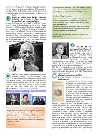 11
también es cierto que los medios jugaron y juegan un papel
esencial para concienciar a la población. MLK conoció la
teoría y actividad de Gandhi gracias sobre todo a su mentor
el teólogo Howard Thurman, que coincidió con Ghandi en la
India.
Realiza un trabajo sobre Gandhi, incluyendo
imágenes y por lo menos tres frases famosas.
Preséntalo en clase a tus compañer@s.
Una de las teorías que más influyó en MLK fue, en este
caso, la teoría de la desobediencia civil de Henry David
Thoreau, un filósofo estadounidense que se opuso al pago
del impuesto que el gobierno destinaba a financiar la
guerra entre Texas y México. Thoreau se dio cuenta que los
gobiernos solo tienen el poder que los ciudadanos están
dispuestos a darle y que estos pueden negarse a colaborar
con gobiernos y leyes injustas. De su teoría MLK aprendió
que la no cooperación con el mal es una obligación moral
tan importante como la de cooperar con el bien.
Gandhi y Martin Luther King no fueron los únicos
“gigantes” del siglo XX que trabajaron por la paz y
la justicia mediante la no violencia. Otros líderes
como Nelson Mandela, el Dalai Lama, Rigoberta Menchú,
Desmond Tutu o la birmana Aung San Suu Kyi nos han dado
un gran ejemplo y obtuvieron también el Nobel de la Paz.
Elige uno de estos líderes que han construido
#PuentesNoMuros y realiza un trabajo sobre él.
http://www.elmundo.es/especiales/2013/internacional/ma
rtin-luther-king/otros-lideres.html
Actividad 11 Una
estrategia distinta: Malcolm X
Malcolm X se reunió con la
mujer de MLK y vino a dar un
discurso a Selma. Pero MLK se
enfadó cuando lo supo y criticó
duramente a Malcolm X,
especialmente por los insultos y las críticas que había
recibido de él, ya que les llamaba “predicadores
ignorantes” y “el tío Tom de la edad moderna”.
MLK - Ese negro no puede ponerse a soltar su rollo fanático
de que TODOS LOS MEDIOS SON JUSTIFICABLES. Nuestro
movimiento cambia las leyes día a día ¿Qué ha cambiado
él? ¿Cambiado de verdad?
¿Con qué no está de acuerdo MLK?
¿Por qué Malcolm X le llamaba el tío Tom de la
edad moderna?
La escritora Harriet Beecher Stowe,
profundamente antiesclavista, escribió
la novela La cabaña del tío Tom,
publicada en 1852, con gran éxito
tanto dentro como fuera de los EEUU.
La novela estaba basada en la historia
de un esclavo dócil y generoso, pero
reflejaba muy bien sus penalidades,
por lo que contribuyó a la defensa de la
liberación de los esclavos y a la causa
del norte en la guerra civil.
Malcolm X vivió el racismo y la segregación desde su
infancia, pero siguió un camino diferente al de Martin
Luther King. En 1952 se convirtió al Islam y fue muy crítico
con la vía pacífica de Martin Luther King, a quien
consideraba un traidor. También se opuso a la Marcha de
Washington, a la que llamó “farsa de Washington”. Fue
portavoz de la “Nación del Islam” hasta 1964, cuando
abandonó el grupo y suavizó sus posturas después de un
viaje a La Meca, como se refleja en el encuentro con
Coretta, la mujer de MLK . Fue asesinado por uno de sus
antiguos seguidores el 21 de febrero de 1965, precisamente
cuando MLK estaba en Selma. No fue el único que pensaba
que había que responder con violencia a las agresiones de
El mundo propone imponerse a toda costa, competir, hacerse
valer... Pero los cristianos, por la gracia de Cristo muerto y
resucitado, son los brotes de otra humanidad, en la cual
tratamos de vivir al servicio de los demás, de no ser altivos,
sino disponibles y respetuosos.
Esto no es debilidad, sino auténtica fuerza. Quien lleva en sí el
poder de Dios, de su amor y su justicia, no necesita usar
violencia, sino que habla y actúa con la fuerza de la verdad,
de la belleza y del amor.
Imploremos hoy al Señor resucitado la gracia de no ceder al
orgullo que fomenta la violencia y las guerras, sino de tener
el valor humilde del perdón y de la paz.
Mensaje Urbi et Orbi del Papa Francisco en el Domingo de
Pascua 5-4-2015
La Iglesia dice inequívocamente no a la guerra. Los cristianos
deben hacer todo lo posible para evitar la guerra ya antes de
su inicio: se oponen a la acumulación y al tráfico de armas;
luchan contra la discriminación racial, étnica y religiosa;
contribuyen a que se acabe la injusticia económica y social, y
fortalecen así la paz
YOUCAT 398
 
