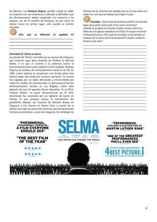 12
los blancos. Las Panteras Negras, partido creado en 1966,
se inspiraron en sus enseñanzas radicales y defendían que
los afroamericanos debían responder con violencia a los
ataques, de ahí el nombre de Panteras, ya que estas no
atacan nunca en primer lugar, solo cuando se sienten
atacadas.
¿Por qué se Malcolm se apellida X?
________________________________________________
________________________________________________
________________________________________________
________________________________________________
Actividad 12: Selma es ahora
La canción de “Glory” nos habla de los sucesos de Ferguson,
que tuvieron lugar poco después de finalizar la película
Selma. Y es que el racismo y la violencia contra la
comunidad afroamericana todavía no han acabado. Rodney
King fue el símbolo del enfrentamiento racial en los 90. En
1991 cuatro policías le propinaron una brutal paliza tras
hacerle bajar del coche por conducir borracho. La escena
fue captada por un video aficionado y retransmitida por
todos los medios de comunicación, lo que provocó fuertes
enfrentamientos raciales en Los Ángeles, sobre todo
después de que los agentes fueran absueltos. En el 2012,
Trayvon Martin, un joven afroamericano de 17 años
desarmado fue asesinado por un vigilante de barrio en
Florida, lo que provocó incluso la intervención del
presidente Obama. Las muertes de Michael Brown en
Ferguson y Eric Garner en Nueva York, a manos de la
policía, han sido los casos más recientes que han provocado
numerosas protestas y actos de venganza. Sin embargo las
familias de las víctimas han pedido que no se reaccione con
violencia, sino que se trabaje para lograr la paz.
Investiga: ¿Qué actos de protesta pacífica han tenido
lugar para pedir justicia por estos casos recientes?
¿Dónde se produjo el reciente tiroteo racista contra los
fieles de una iglesia metodista en EEUU en el que murieron
9 afroamericanos? ¿Por qué se considera a ese templo un
símbolo de la lucha contra la esclavitud? ¿Quién realizó el
tiroteo y por qué?
________________________________________________
________________________________________________
________________________________________________
________________________________________________
________________________________________________
________________________________________________
________________________________________________
________________________________________________
________________________________________________
________________________________________________
________________________________________________
________________________________________________
________________________________________________
________________________________________________
________________________________________________
________________________________________________
________________________________________________
________________________________________________
________________________________________________
________________________________________________
________________________________________________
 