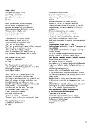 13
Anexo I GLORY
One day when the glory comes
It will be ours, it will be ours
One day when the war is won
We will be sure, we will be sure
Oh glory
Hands to the heavens, no man, no weapon
Formed against, yes glory is destined
Every day women and men become legends
Sins that go against our skin become blessings
The movement is a rhythm to us
Freedom is like religion to us
Justice is juxtapositionin' us
Justice for all just ain't specific enough
One son died, his spirit is revisitin' us
Truant livin' livin' in us, resistance is us
That's why rosa sat on the bus
That's why we walk through ferguson with our hands up
When it go down we woman and man up
They say, stay down and we stand up
Shots, we on the grown, the camera panned up
King pointed to the mountain top and we ran up
One day when the glory comes
It will be ours, it will be ours
Oh glory
Now the war is not over, victory isn't won
And we'll fight on to the finish, and when it's all done
We'll cry glory, oh glory
We'll cry glory, oh glory
Selma's now for every man, woman and child
Even Jesus got his crown in front of a crowd
They marched with the torch, we gon' run with it now
Never look back, we done gone hundreds of miles
From dark roads he rose, to become a hero
Facin' the league of justice, his power was the people
Enemy is lethal, a king became regal
Saw the face of Jim Crow under a bald eagle
No one can win the war individually
It takes the wisdom of the elders
And young people's energy
Welcome to the story we call victory
The comin' of my Lord, my eyes have seen the glory
One day when the glory comes
It will be ours, it will be ours
Oh glory
Un día, cuando la gloria llegue
Será nuestra, será nuestra
Un día, cuando la guerra se haya ganado
Estaremos seguros, estaremos seguros
Oh gloria
Manos hacia los cielos, sin hombre, sin arma
Formado en contra, sí, la gloria está destinada
Cada día mujeres y hombres se convierten en leyendas
Pecados que van contra nuestra piel se convierten en
bendiciones
El movimiento es un ritmo para nosotros
La libertad es como la religión para nosotros
La justicia está en yuxtaposición con nosotros
Justicia para todos simplemente no es suficiente
Un hijo murió, su espíritu nos vuelve a visitar
El desaparecido viviendo en nosotros, la resistencia somos
nosotros
Eso es por lo que Rosa se sentó en el bus
Eso es por lo que caminamos a través de Ferguson con las
manos alzadas
Cuando declina nos convertimos en mujeres y hombres
hechos y derechos
Ellos dicen quédate abajo y nosotros nos levantamos
Disparos, nosotros en el suelo, la cámara enfocó
El rey señaló la cima de la montaña y nosotros corremos
Un día, cuando la gloria llegue
Será nuestra, será nuestra Oh gloria
Ahora la guerra no ha acabado, la victoria no está ganada
Y seguiremos luchando hasta el final, y cuando todo esté
hecho
Lloraremos gloria, oh gloria (bis)
Selma es ahora para cada hombre, mujer y niño
Incluso Jesús obtuvo su corona enfrente de una multitud
Ellos marcharon con la antorcha, nosotros vamos a correr
con ella ahora
Nunca mires atrás, hemos pasado cientos de millas
Desde caminos oscuros él se alzó, para convertirse en un
héroe
Enfrentándose a la liga de la justicia, su poder era la gente
El enemigo es letal, un rey se convirtió en regio
Vi la cara de Jim Crow bajo un águila calva
Nadie puede ganar la guerra individualmente
Se necesita la sabiduría de los mayores
Y la energía de los jóvenes
Bienvenidos a la historia que llamamos victoria
La llegada de mi Señor, mis ojos han visto la gloria
Un día, cuando la gloria llegue
Será nuestra, será nuestra
Oh gloria
 