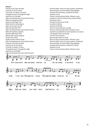 14
Anexo II
Precious Lord, take my hand
Lead me on, let me stand
I am tired, I am weak, I am worn
Through the storm, through the night
Lead me on to the light
Take my hand precious Lord, lead me home
When my way grows drear
Precious Lord linger near
When my life is almost gone
Hear my cry, hear my call
Hold my hand lest I fall
Take my hand precious Lord, lead me home
When the darkness appears
And the night draws near
And the day is past and gone
At the river I stand
Guide my feet, hold my hand
Take my hand precious Lord, lead me home
Precious Lord, take my hand
Lead me on, let me stand
I'm tired, I'm weak, I'm lone
Through the storm, through the night
Lead me on to the light
Take my hand precious Lord, lead me home
Precioso Señor, toma mi mano, guíame, mantenme,
Estoy cansado, me siento débil, estoy agotado
A través de la tormenta, a través de la noche
Llévame a la luz
Toma mi mano precioso Señor, llévame a casa.
Cuando mi camino se hace triste, precioso Señor,
permanece cerca
Cuando mi vida casi se ha ido
escucha mi clamor,
escucha mi llamada
toma mi mano para que no caiga
toma mi mano precioso Señor, llévame a casa.
Cuando la oscuridad de la noche aparece y se acerca
y ha pasado el día y se han ido
en el río me encuentro,
guía mis pies, toma mi mano
toma mi mano precioso Señor, llévame a casa.
Precioso Señor, toma mi mano, guíame, mantenme,
Estoy cansado, me siento débil, estoy agotado
A través de la tormenta, a través de la noche
Llévame a la luz
Toma mi mano precioso Señor, llévame a casa.
 