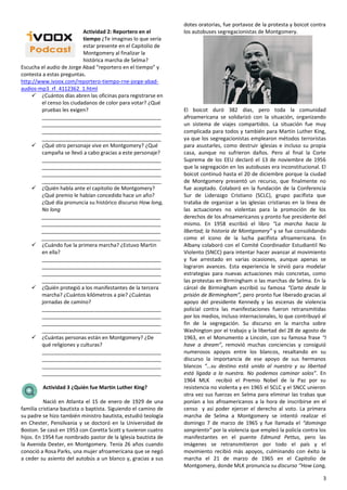 3
Actividad 2: Reportero en el
tiempo ¿Te imaginas lo que sería
estar presente en el Capitolio de
Montgomery al finalizar la
histórica marcha de Selma?
Escucha el audio de Jorge Abad “reportero en el tiempo” y
contesta a estas preguntas.
http://www.ivoox.com/reportero-tiempo-rne-jorge-abad-
audios-mp3_rf_4112362_1.html
 ¿Cuántos días abren las oficinas para registrarse en
el censo los ciudadanos de color para votar? ¿Qué
pruebas les exigen?
_________________________________________
_________________________________________
_________________________________________
_________________________________________
 ¿Qué otro personaje vive en Montgomery? ¿Qué
campaña se llevó a cabo gracias a este personaje?
_________________________________________
_________________________________________
_________________________________________
_________________________________________
 ¿Quién habla ante el capitolio de Montgomery?
¿Qué premio le habían concedido hace un año?
¿Qué día pronuncia su histórico discurso How long,
No long
_________________________________________
_________________________________________
_________________________________________
_________________________________________
 ¿Cuándo fue la primera marcha? ¿Estuvo Martin
en ella?
_________________________________________
_________________________________________
_________________________________________
_________________________________________
 ¿Quién protegió a los manifestantes de la tercera
marcha? ¿Cuántos kilómetros a pie? ¿Cuántas
jornadas de camino?
_________________________________________
_________________________________________
_________________________________________
_________________________________________
 ¿Cuántas personas están en Montgomery? ¿De
qué religiones y culturas?
_________________________________________
_________________________________________
_________________________________________
_________________________________________
Actividad 3 ¿Quién fue Martin Luther King?
Nació en Atlanta el 15 de enero de 1929 de una
familia cristiana bautista o baptista. Siguiendo el camino de
su padre se hizo también ministro bautista, estudió teología
en Chester, Pensilvania y se doctoró en la Universidad de
Boston. Se casó en 1953 con Coretta Scott y tuvieron cuatro
hijos. En 1954 fue nombrado pastor de la Iglesia bautista de
la Avenida Dexter, en Montgomery. Tenía 26 años cuando
conoció a Rosa Parks, una mujer afroamericana que se negó
a ceder su asiento del autobús a un blanco y, gracias a sus
dotes oratorias, fue portavoz de la protesta y boicot contra
los autobuses segregacionistas de Montgomery.
El boicot duró 382 días, pero toda la comunidad
afroamericana se solidarizó con la situación, organizando
un sistema de viajes compartidos. La situación fue muy
complicada para todos y también para Martin Luther King,
ya que los segregacionistas emplearon métodos terroristas
para asustarles, como destruir iglesias e incluso su propia
casa, aunque no sufrieron daños. Pero al final la Corte
Suprema de los EEU declaró el 13 de noviembre de 1956
que la segregación en los autobuses era inconstitucional. El
boicot continuó hasta el 20 de diciembre porque la ciudad
de Montgomery presentó un recurso, que finalmente no
fue aceptado. Colaboró en la fundación de la Conferencia
Sur de Liderazgo Cristiano (SCLC), grupo pacifista que
trataba de organizar a las iglesias cristianas en la línea de
las actuaciones no violentas para la promoción de los
derechos de los afroamericanos y pronto fue presidente del
mismo. En 1958 escribió el libro “La marcha hacia la
libertad; la historia de Montgomery” y se fue consolidando
como el icono de la lucha pacifista afroamericana. En
Albany colaboró con el Comité Coordinador Estudiantil No
Violento (SNCC) para intentar hacer avanzar al movimiento
y fue arrestado en varias ocasiones, aunque apenas se
lograron avances. Esta experiencia le sirvió para modelar
estrategias para nuevas actuaciones más concretas, como
las protestas en Birmingham o las marchas de Selma. En la
cárcel de Birmingham escribió su famosa “Carta desde la
prisión de Birmingham”, pero pronto fue liberado gracias al
apoyo del presidente Kennedy y las escenas de violencia
policial contra las manifestaciones fueron retransmitidas
por los medios, incluso internacionales, lo que contribuyó al
fin de la segregación. Su discurso en la marcha sobre
Washington por el trabajo y la libertad del 28 de agosto de
1963, en el Monumento a Lincoln, con su famosa frase “I
have a dream”, removió muchas conciencias y consiguió
numerosos apoyos entre los blancos, resaltando en su
discurso la importancia de ese apoyo de sus hermanos
blancos “…su destino está unido al nuestro y su libertad
está ligada a la nuestra. No podemos caminar solos”. En
1964 MLK recibió el Premio Nobel de la Paz por su
resistencia no violenta y en 1965 el SCLC y el SNCC unieron
otra vez sus fuerzas en Selma para eliminar las trabas que
ponían a los afroamericanos a la hora de inscribirse en el
censo y así poder ejercer el derecho al voto. La primera
marcha de Selma a Montgomery se intentó realizar el
domingo 7 de marzo de 1965 y fue llamada el “domingo
sangriento” por la violencia que empleó la policía contra los
manifestantes en el puente Edmund Pettus, pero las
imágenes se retransmitieron por todo el país y el
movimiento recibió más apoyos, culminando con éxito la
marcha el 21 de marzo de 1965 en el Capitolio de
Montgomery, donde MLK pronuncia su discurso “How Long,
 