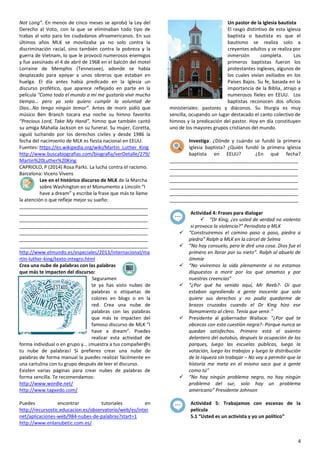 4
Not Long”. En menos de cinco meses se aprobó la Ley del
Derecho al Voto, con la que se eliminaban todo tipo de
trabas al voto para los ciudadanos afroamericanos. En sus
últimos años MLK se movilizaba ya no solo contra la
discriminación racial, sino también contra la pobreza y la
guerra de Vietnam, lo que le provocó numerosos enemigos
y fue asesinado el 4 de abril de 1968 en el balcón del motel
Lorraine de Memphis (Tennessee), adonde se había
desplazado para apoyar a unos obreros que estaban en
huelga. El día antes había predicado en la Iglesia un
discurso profético, que aparece reflejado en parte en la
película “Como todo el mundo a mí me gustaría vivir mucho
tiempo… pero yo solo quiero cumplir la voluntad de
Dios…No tengo ningún temor”. Antes de morir pidió que
músico Ben Branch tocara esa noche su himno favorito
“Precious Lord, Take My Hand”, himno que también cantó
su amiga Mahalia Jackson en su funeral. Su mujer, Coretta,
siguió luchando por los derechos civiles y desde 1986 la
fecha del nacimiento de MLK es fiesta nacional en EEUU.
Fuentes: https://es.wikipedia.org/wiki/Martin_Luther_King
http://www.buscabiografias.com/biografia/verDetalle/279/
Martin%20Luther%20King
CAPRIOLO, P (2014) Rosa Parks. La lucha contra el racismo.
Barcelona: Vicens Vivens
Lee en el histórico discurso de MLK de la Marcha
sobre Washington en el Monumento a Lincoln “I
have a dream” y escribe la frase que más te llame
la atención o que refleje mejor su sueño:
________________________________________________
________________________________________________
________________________________________________
________________________________________________
________________________________________________
________________________________________________
________________________________________________
http://www.elmundo.es/especiales/2013/internacional/ma
rtin-luther-king/texto-integro.html
Crea una nube de palabras con las palabras
que más te impacten del discurso:
Seguramen
te ya has visto nubes de
palabras o etiquetas de
colores en blogs o en la
red. Crea una nube de
palabras con las palabras
que más te impacten del
famoso discurso de MLK “I
have a dream”. Puedes
realizar esta actividad de
forma individual o en grupo y… ¡muestra a tus compañer@s
tu nube de palabras! Si prefieres crear una nube de
palabras de forma manual la puedes realizar fácilmente en
una cartulina con tu grupo después de leer el discurso.
Existen varias páginas para crear nubes de palabras de
forma sencilla. Te recomendamos:
http://www.wordle.net/
http://www.tagxedo.com/
Puedes encontrar tutoriales en
http://recursostic.educacion.es/observatorio/web/es/inter
net/aplicaciones-web/984-nubes-de-palabras?start=1
http://www.enlanubetic.com.es/
Un pastor de la Iglesia bautista
El rasgo distintivo de esta Iglesia
baptista o bautista es que el
bautismo se realiza solo a
creyentes adultos y se realiza por
inmersión completa. Los
primeros baptistas fueron los
protestantes ingleses, algunos de
los cuales vivían exiliados en los
Países Bajos. Su fe, basada en la
importancia de la Biblia, atrajo a
numerosos fieles en EEUU. Los
baptistas reconocen dos oficios
ministeriales: pastores y diáconos. Su liturgia es muy
sencilla, ocupando un lugar destacado el canto colectivo de
himnos y la predicación del pastor. Hoy en día constituyen
uno de los mayores grupos cristianos del mundo.
Investiga: ¿Dónde y cuándo se fundó la primera
Iglesia baptista? ¿Quién fundó la primera iglesia
baptista en EEUU? ¿En qué fecha?
________________________________________________
________________________________________________
________________________________________________
________________________________________________
________________________________________________
________________________________________________
________________________________________________
Actividad 4: Frases para dialogar
 “Dr King, ¿es usted de verdad no violento
si provoca la violencia?” Periodista a MLK
 “Construiremos el camino paso a paso, piedra a
piedra” Ralph a MLK en la cárcel de Selma
 “No hay consuelo, pero le diré una cosa. Dios fue el
primero en llorar por su nieto”. Ralph al abuelo de
Jimmie
 “No viviremos la vida plenamente si no estamos
dispuestos a morir por los que amamos y por
nuestras creencias”
 “¿Por qué ha venido aquí, Mr Reeb?- Oí que
estaban agrediendo a gente inocente que solo
quiere sus derechos y no podía quedarme de
brazos cruzados cuando el Dr King hizo ese
llamamiento al clero. Tenía que venir.”
 Presidente al gobernador Wallace: “¿Por qué te
obcecas con esta cuestión negra?- Porque nunca se
quedan satisfechos. Primero está el asiento
delantero del autobús, después la ocupación de los
parques, luego las escuelas públicas, luego la
votación, luego los trabajos y luego la distribución
de la riqueza sin trabajar – No voy a permitir que la
historia me meta en el mismo saco que a gente
como tú”
 “No hay ningún problema negro, no hay ningún
problema del sur, solo hay un problema
americano” Presidente Johnson
Actividad 5: Trabajamos con escenas de la
película
5.1 “Usted es un activista y yo un político”
 