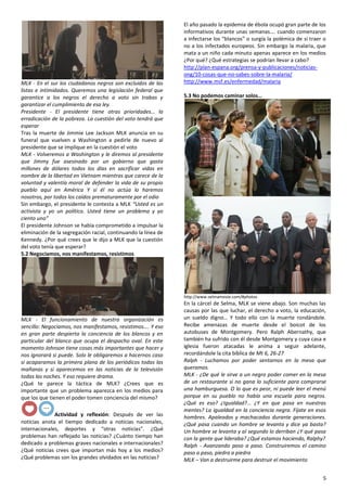 5
MLK - En el sur los ciudadanos negros son excluidos de las
listas e intimidados. Queremos una legislación federal que
garantice a los negros el derecho a voto sin trabas y
garantizar el cumplimiento de esa ley.
Presidente - El presidente tiene otras prioridades… la
erradicación de la pobreza. La cuestión del voto tendrá que
esperar
Tras la muerte de Jimmie Lee Jackson MLK anuncia en su
funeral que vuelven a Washington a pedirle de nuevo al
presidente que se implique en la cuestión el voto
MLK - Volveremos a Washington y le diremos al presidente
que Jimmy fue asesinado por un gobierno que gasta
millones de dólares todos los días en sacrificar vidas en
nombre de la libertad en Vietnam mientras que carece de la
voluntad y valentía moral de defender la vida de su propio
pueblo aquí en América Y si él no actúa lo haremos
nosotros, por todos los caídos prematuramente por el odio
Sin embargo, el presidente le contesta a MLK “Usted es un
activista y yo un político. Usted tiene un problema y yo
ciento uno”
El presidente Johnson se había comprometido a impulsar la
eliminación de la segregación racial, continuando la línea de
Kennedy. ¿Por qué crees que le dijo a MLK que la cuestión
del voto tenía que esperar?
5.2 Negociamos, nos manifestamos, resistimos
MLK - El funcionamiento de nuestra organización es
sencillo: Negociamos, nos manifestamos, resistimos…. Y eso
en gran parte despierta la conciencia de los blancos y en
particular del blanco que ocupa el despacho oval. En este
momento Johnson tiene cosas más importantes que hacer y
nos ignorará si puede. Solo le obligaremos a hacernos caso
si acaparamos la primera plana de los periódicos todas las
mañanas y si aparecemos en las noticias de la televisión
todas las noches. Y eso requiere drama.
¿Qué te parece la táctica de MLK? ¿Crees que es
importante que un problema aparezca en los medios para
que los que tienen el poder tomen conciencia del mismo?
Actividad y reflexión: Después de ver las
noticias anota el tiempo dedicado a noticias nacionales,
internacionales, deportes y “otras noticias”. ¿Qué
problemas han reflejado las noticias? ¿Cuánto tiempo han
dedicado a problemas graves nacionales e internacionales?
¿Qué noticias crees que importan más hoy a los medios?
¿Qué problemas son los grandes olvidados en las noticias?
El año pasado la epidemia de ébola ocupó gran parte de los
informativos durante unas semanas…. cuando comenzaron
a infectarse los “blancos” o surgía la polémica de si traer o
no a los infectados europeos. Sin embargo la malaria, que
mata a un niño cada minuto apenas aparece en los medios
¿Por qué? ¿Qué estrategias se podrían llevar a cabo?
http://plan-espana.org/prensa-y-publicaciones/noticias-
ong/10-cosas-que-no-sabes-sobre-la-malaria/
http://www.msf.es/enfermedad/malaria
5.3 No podemos caminar solos…
http://www.selmamovie.com/#photos
En la cárcel de Selma, MLK se viene abajo. Son muchas las
causas por las que luchar, el derecho a voto, la educación,
un sueldo digno… Y todo ello con la muerte rondándole.
Recibe amenazas de muerte desde el boicot de los
autobuses de Montgomery. Pero Ralph Abernathy, que
también ha sufrido con él desde Montgomery y cuya casa e
iglesia fueron atacadas le anima a seguir adelante,
recordándole la cita bíblica de Mt 6, 26-27
Ralph - Luchamos por poder sentarnos en la mesa que
queramos.
MLK - ¿De qué le sirve a un negro poder comer en la mesa
de un restaurante si no gana lo suficiente para comprarse
una hamburguesa. O lo que es peor, ni puede leer el menú
porque en su pueblo no había una escuela para negros.
¿Qué es eso? ¿Igualdad?... ¿Y en que pasa en nuestras
mentes? La igualdad en la conciencia negra. Fíjate en esos
hombres. Apaleados y machacados durante generaciones.
¿Qué pasa cuando un hombre se levanta y dice ya basta?
Un hombre se levanta y al segundo lo derriban ¿Y qué pasa
con la gente que lideraba? ¿Qué estamos haciendo, Ralphy?
Ralph - Avanzando paso a paso. Construiremos el camino
paso a paso, piedra a piedra
MLK – Van a destruirme para destruir el movimiento
 