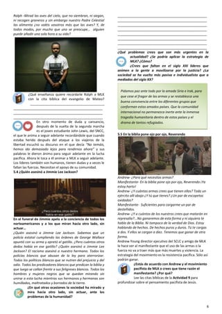 6
Ralph -Mirad las aves del cielo, que no siembran, ni siegan,
ni recogen graneros y sin embargo nuestro Padre Celestial
las alimenta ¿no valéis vosotros más que las aves? Y, de
todos modos, por mucho que uno se preocupe… alguien
puede añadir una sola hora a su vida?
¿Qué enseñanza quiere recordarle Ralph a MLK
con la cita bíblica del evangelio de Mateo?
________________________________________
________________________________________________
________________________________________________
________________________________________________
En otro momento de duda y cansancio,
después de la vuelta de la segunda marcha
es el joven estudiante John Lewis, del SNCC,
el que le anima a seguir adelante recordándole que cuando
estaba herido después del ataque a los viajeros de la
libertad escuchó su discurso en el que decía “No temáis,
hemos ido demasiado lejos para rendirnos ahora” y sus
palabras le dieron ánimo para seguir adelante en la lucha
pacífica. Ahora le toca a él animar a MLK a seguir adelante.
Los líderes también son humanos, tienen dudas y a veces le
fallan las fuerzas. Necesitan el apoyo de su comunidad.
5.4 ¿Quién asesinó a Jimmie Lee Jackson?
En el funeral de Jimmie apela a la conciencia de todos los
norteamericanos y a los que miran hacia otro lado, sin
actuar…
¿Quién asesinó a Jimmie Lee Jackson. Sabemos que un
policía estatal cumpliendo las órdenes de George Wallace
apuntó con su arma y apretó el gatillo. ¿Pero cuántos otros
dedos había en ese gatillo? ¿Quién asesinó a Jimmie Lee
Jackson? El racismo asesinó a nuestro hermano. Todos los
policías blancos que abusan de la ley para aterrorizar.
Todos los políticos blancos que se nutren del prejuicio y del
odio. Todos los predicadores blancos que predican la biblia y
que luego se callan frente a sus feligreses blancos. Todos los
hombres y mujeres negros que se quedan mirando sin
unirse a esta lucha mientras sus hermanos y hermanas son
humillados, maltratados y borrados de la tierra.
¿En qué otras ocasiones la sociedad ha mirado y
mira hacia otro lado, sin actuar, ante los
problemas de la humanidad?
________________________________________________
________________________________________________
________________________________________________
________________________________________________
________________________________________________
________________________________________________
________________________________________________
________________________________________________
¿Qué problemas crees que son más urgentes en la
actualidad? ¿Se podría aplicar la estrategia de
MLK? ¿Cómo?
¿Crees que faltan en el siglo XXI líderes que
animen a la gente a movilizarse por la justicia? ¿La
sociedad se ha vuelto más pasiva e individualista que a
mediados del siglo XX?
5.5 En la biblia pone ojo por ojo, Reverendo
Andrew- ¿Para qué necesitas armas?
Manifestante- En la biblia pone ojo por ojo, Reverendo ¡Ya
estoy harto!
Andrew- ¿Y cuántas armas crees que tienen ellos? Todo un
ejército allí abajo ¿Y tú que tienes? ¿Un par de escopetas
oxidadas?
Manifestante- Suficientes para cargarme un par de
desteñidos.
Andrew- ¿Y a cuántos de los nuestros crees que matarán en
represalia?...No ganaremos de esta forma y ni siquiera te
hablo de la Biblia. Ni tampoco de la verdad de Dios. Estoy
hablando de hechos. De hechos puros y duros. Tú te cargas
a dos. Y ellos se cargan a diez. Tenemos que ganar de otra
forma.
Andrew Young director ejecutivo del SCLC y amigo de MLK
le hace ver al manifestante que el uso de las armas o la
fuerza no va a traer más que más muertes y violencia. La
estrategia del movimiento es la resistencia pacífica. Sólo así
podrán ganar.
¿Estás de acuerdo con Andrew y el movimiento
pacifista de MLK o crees que tiene razón el
manifestante? ¿Por qué?
Lee las citas bíblicas de la Actividad 9 para
profundizar sobre el pensamiento pacifista de Jesús.
Pidamos paz ante todo por la amada Siria e Irak, para
que cese el fragor de las armas y se restablezca una
buena convivencia entre los diferentes grupos que
conforman estos amados países. Que la comunidad
internacional no permanezca inerte ante la inmensa
tragedia humanitaria dentro de estos países y el
drama de tantos refugiados.
Mensaje Urbi et Orbi del Papa Francisco en el Domingo
de Pascua 5-4-2015
 