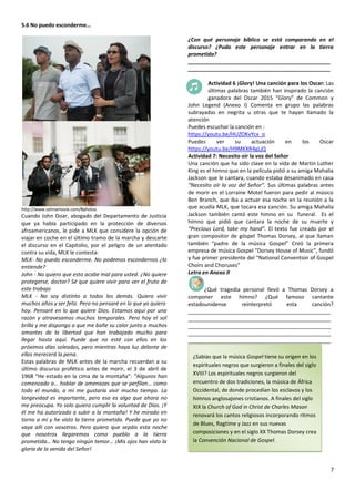 7
5.6 No puedo esconderme…
http://www.selmamovie.com/#photos
Cuando John Doar, abogado del Departamento de Justicia
que ya había participado en la protección de diversos
afroamericanos, le pide a MLK que considere la opción de
viajar en coche en el último tramo de la marcha y descarte
el discurso en el Capitolio, por el peligro de un atentado
contra su vida, MLK le contesta:
MLK- No puedo esconderme. No podemos escondernos ¿lo
entiende?
John - No quiero que esto acabe mal para usted. ¿No quiere
protegerse, doctor? Sé que quiere vivir para ver el fruto de
este trabajo
MLK - No soy distinto a todos los demás. Quiero vivir
muchos años y ser feliz. Pero no pensaré en lo que yo quiero
hoy. Pensaré en lo que quiere Dios. Estamos aquí por una
razón y atravesamos muchos temporales. Pero hoy el sol
brilla y me dispongo a que me bañe su calor junto a muchos
amantes de la libertad que han trabajado mucho para
llegar hasta aquí. Puede que no esté con ellos en los
próximos días soleados, pero mientras haya luz delante de
ellos merecerá la pena.
Estas palabras de MLK antes de la marcha recuerdan a su
último discurso profético antes de morir, el 3 de abril de
1968 “He estado en la cima de la montaña”: “Algunos han
comenzado a… hablar de amenazas que se perfilan… como
todo el mundo, a mí me gustaría vivir mucho tiempo. La
longevidad es importante, pero eso es algo que ahora no
me preocupa. Yo solo quiero cumplir la voluntad de Dios. ¡Y
él me ha autorizado a subir a la montaña! Y he mirado en
torno a mí y he visto la tierra prometida. Puede que yo no
vaya allí con vosotros. Pero quiero que sepáis esta noche
que nosotros llegaremos como pueblo a la tierra
prometida… No tengo ningún temor… ¡Mis ojos han visto la
gloria de la venida del Señor!
¿Con qué personaje bíblico se está comparando en el
discurso? ¿Pudo este personaje entrar en la tierra
prometida?
________________________________________________
________________________________________________
Actividad 6 ¡Glory! Una canción para los Oscar: Las
últimas palabras también han inspirado la canción
ganadora del Oscar 2015 “Glory” de Common y
John Legend (Anexo I) Comenta en grupo las palabras
subrayadas en negrita u otras que te hayan llamado la
atención
Puedes escuchar la canción en :
https://youtu.be/HUZOKvYcx_o
Puedes ver su actuación en los Oscar
https://youtu.be/H9MKXR4gLjQ
Actividad 7: Necesito oír la voz del Señor
Una canción que ha sido clave en la vida de Martin Luther
King es el himno que en la película pidió a su amiga Mahalia
Jackson que le cantara, cuando estaba desanimado en casa
“Necesito oír la voz del Señor”. Sus últimas palabras antes
de morir en el Lorraine Motel fueron para pedir al músico
Ben Branch, que iba a actuar esa noche en la reunión a la
que acudía MLK, que tocara esa canción. Su amiga Mahalia
Jackson también cantó este himno en su funeral. Es el
himno que pidió que cantara la noche de su muerte y
“Precious Lord, take my hand”. El texto fue creado por el
gran compositor de góspel Thomas Dorsey, al que llaman
también “padre de la música Gospel” Creó la primera
empresa de música Gospel “Dorsey House of Music”, fundó
y fue primer presidente del “National Convention of Gospel
Choirs and Choruses”
Letra en Anexo II
¿Qué tragedia personal llevó a Thomas Dorsey a
componer este himno? ¿Qué famoso cantante
estadounidense reinterpretó esta canción?
________________________________________________
________________________________________________
________________________________________________
________________________________________________
________________________________________________
¿Sabías que la música Gospel tiene su origen en los
espirituales negros que surgieron a finales del siglo
XVIII? Los espirituales negros surgieron del
encuentro de dos tradiciones, la música de África
Occidental, de donde procedían los esclavos y los
himnos anglosajones cristianos. A finales del siglo
XIX la Church of God in Christ de Charles Mason
renovará los cantos religiosos incorporando ritmos
de Blues, Ragtime y Jazz en sus nuevas
composiciones y en el siglo XX Thomas Dorsey crea
la Convención Nacional de Gospel.
 