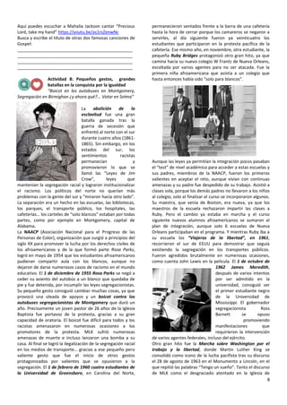 8
Aquí puedes escuchar a Mahalia Jackson cantar “Precious
Lord, take my hand” https://youtu.be/as1rsZenwNc
Busca y escribe el título de otras dos famosas canciones de
Gospel:
________________________________________________
________________________________________________
________________________________________________
________________________________________________
Actividad 8: Pequeños gestos, grandes
batallas en la conquista por la igualdad
“Boicot en los autobuses en Montgomery,
Segregación en Birmighan ¿y ahora qué?... Votar en Selma”
La abolición de la
esclavitud fue una gran
batalla ganada tras la
guerra de secesión que
enfrentó al norte con el sur
durante cuatro años (1861-
1865). Sin embargo, en los
estados del sur, los
sentimientos racistas
permanecían y
promovieron lo que se
llamó las “Leyes de Jim
Crow”, leyes que
mantenían la segregación racial y lograron institucionalizar
el racismo. Los políticos del norte no querían más
problemas con la gente del sur y “miraron hacia otro lado”.
La separación era un hecho en las escuelas, las bibliotecas,
los parques, el transporte público, los hospitales, las
cafeterías… los carteles de “solo blancos” estaban por todas
partes, como por ejemplo en Montgomery, capital de
Alabama.
La NAACP (Asociación Nacional para el Progreso de las
Personas de Color), organización que surgió a principios del
siglo XX para promover la lucha por los derechos civiles de
los afroamericanos y de la que formó parte Rosa Parks,
logró en mayo de 1954 que los estudiantes afroamericanos
pudieran compartir aula con los blancos, aunque no
dejaron de darse numerosos casos de racismo en el mundo
educativo. El 1 de diciembre de 1955 Rosa Parks se negó a
ceder su asiento del autobús a un blanco que quedaba de
pie y fue detenida, por incumplir las leyes segregacionistas.
Su pequeño gesto consiguió cambiar muchas cosas, ya que
provocó una oleada de apoyos y un boicot contra los
autobuses segregacionistas de Montgomery que duró un
año. Precisamente un joven pastor de 26 años de la Iglesia
Baptista fue portavoz de la protesta, gracias a su gran
capacidad de oratoria. El boicot fue difícil para todos y los
racistas amenazaron en numerosas ocasiones a los
promotores de la protesta. MLK sufrió numerosas
amenazas de muerte e incluso lanzaron una bomba a su
casa. Al final se logró la ilegalización de la segregación racial
en los medios de transporte… gracias a ese pequeño pero
valiente gesto que fue el inicio de otros gestos
protagonizados por valientes que se opusieron a la
segregación. El 1 de febrero de 1960 cuatro estudiantes de
la Universidad de Greensboro, en Carolina del Norte,
permanecieron sentados frente a la barra de una cafetería
hasta la hora de cerrar porque los camareros se negaron a
servirles, al día siguiente fueron ya veinticuatro los
estudiantes que participaron en la protesta pacífica de la
cafetería. Ese mismo año, en noviembre, otra estudiante, la
pequeña Ruby Bridges protagonizó otro gran hito, ya que
camina hacia su nuevo colegio W Frantz de Nueva Orleans,
escoltada por varios agentes para no ser atacada. Fue la
primera niña afroamericana que asistía a un colegio que
hasta entonces había sido “solo para blancos”.
Aunque las leyes ya permitían la integración pocos pasaban
el “test” de nivel académico para acceder a estas escuelas y
sus padres, miembros de la NAACP, fueron los primeros
valientes en aceptar el reto, aunque vivían con continuas
amenazas y su padre fue despedido de su trabajo. Asistió a
clases sola, porque los demás padres no llevaron a los niños
al colegio, solo al finalizar el curso se incorporaron algunos.
Su maestra, que venía de Boston, era nueva, ya que los
maestros de la escuela rechazaron impartir las clases a
Ruby. Pero el cambio ya estaba en marcha y el curso
siguiente nuevos alumnos afroamericanos se sumaron al
plan de integración, aunque solo 6 escuelas de Nueva
Orleans participaban en el programa. Y mientras Ruby iba a
su escuela los “Viajeros de la libertad”, en 1961,
recorrieron el sur de EEUU para demostrar que seguía
existiendo la segregación en los transportes públicos.
Fueron agredidos brutalmente en numerosas ocasiones,
como cuenta John Lewis en la película. El 1 de octubre de
1962 James Meredith,
después de varios intentos
por ser admitido en la
universidad, consiguió ser
el primer estudiante negro
de la Universidad de
Mississippi. El gobernador
segregacionista Ross
Barnett se opuso
promoviendo
manifestaciones que
requirieron la intervención
de varios agentes federales, incluso del ejército.
Otro gran hito fue la Marcha sobre Washington por el
trabajo y la libertad, donde Martin Luther King se
consolidó como icono de la lucha pacifista tras su discurso
el 28 de agosto de 1963 en el Monumento a Lincoln, en el
que repitió las palabras “Tengo un sueño”. Tanto el discurso
de MLK como el desgraciado atentado en la Iglesia de
 