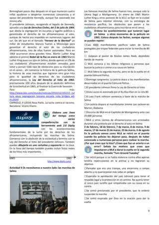 9
Birmingham pocos días después en el que murieron cuatro
niñas ayudaron a despertar numerosas conciencias y el
apoyo del presidente Kennedy, aunque fue asesinado ese
mismo año.
El presidente Johnson, recogiendo el legado de Kennedy,
aprueba una Ley de Derechos Civiles, del 2 de julio de 1964,
que abolía la segregación en escuelas y lugares públicos y
garantizaba el derecho de los afroamericanos al voto,
aunque de hecho era impedido en numerosos lugares del
sur. De ahí que en el llamado “Verano de la libertad” un
millar de estudiantes blancos fueron a Mississippi para
garantizar el derecho al voto de los ciudadanos
afroamericanos, tres de ellos fueron asesinados. Pero en
1964 ocurrieron otros grandes hitos. Martin Luther King
obtiene el premio Nobel de la Paz en enero de 1965 Martin
Luther King puso sus ojos en Selma, donde apenas un 2% de
sus ciudadanos afroamericanos estaban censados para
votar y ponían todo tipo de obstáculos para su inscripción
en el censo… ahí comienza la historia de la película Selma,
la historia de unas marchas que lograron otro gran hito
para la igualdad de derechos de los ciudadanos
afroamericanos, la Ley del Derecho al Voto de 1965,
precisamente 100 años después de la abolición definitiva
de la esclavitud en 1865, al finalizar la Guerra de Secesión.
Para saber más:
http://www.bbc.com/mundo/noticias/2010/12/101215_cul
tura_eeuu_segregacion_luisiana_escuela_ruby_bridges_wb
m.shtml
CAPRIOLO, P (2014) Rosa Parks. La lucha contra el racismo.
Barcelona: Vicens Vivens
Elabora una línea
del tiempo entre
varios
compañeros/as con la
herramienta web 2.0 Dipity
con los acontecimientos
fundamentales de la lucha por los derechos de los
afroamericanos, incluyendo las marchas de Selma.
Comienza con la abolición de la esclavitud y termina con la
Ley del Derecho al Voto del presidente Johnson. También
puedes dibujarla en una cartulina y exponerla en la clase.
En la línea del tiempo también puedes incluir fotos reales
de los hitos más importantes.
1865 1965
http://www.dipity.com/
Actividad 9 Os necesitamos a nuestro lado: las marchas de
Selma
Las famosas marchas de Selma fueron tres, aunque solo la
última llegó a Montgomery. En enero de 1965 Martin
Luther King y otros pastores de la SCLC se fijan en la ciudad
de Selma para intentar eliminar, con su estrategia de
resistencia pacífica, los obstáculos que ponen a los
ciudadanos afroamericanos para inscribirse en el censo.
Ordena los acontecimientos que tuvieron lugar
en Selma y otros escenarios de la película en
1965. Coloca después las fechas, aunque algunas
se pueden repetir:
□Casi 4000 manifestantes pacíficos salen de Selma
protegidos por tropas federales para iniciar la marcha de 80
km
□ Golpean al pastor de Boston James Reeb, dejándolo
herido de muerte
□ MLK convoca a los líderes religiosos y personas que
buscan la justicia a unirse a su causa en Selma
□ MLK lidera la segunda marcha, pero se da la vuelta en el
puente Edmund Pettus
□Domingo sangriento. La policía ataca a los manifestantes
desarmados en el puente Edmund Pettus.
□El presidente Johnson firma la Ley de Derecho al Voto
□Viola Liuzzo es asesinada por el Ku Klus Klan en la ruta 80
□El juez Frank Johnson sentencia a favor de la marcha de
Selma
□Un policía dispara al manifestante Jimmie Lee Jackson en
Marion, Alabama
□Discurso de MLK en el Capitolio de Montgomery ante casi
25.000 personas
□MLK y otros cientos de afroamericanos son arrestados
durante una protesta por el derecho al voto en Selma
2 de febrero, 18 de febrero, 7 de marzo, 8 de marzo, 9 de
marzo, 17 de marzo 21 de marzo, 25 de marzo, 6 de agosto
En la película vemos como MLK se retiró en el puente
cuando los policías les dejaron paso, después de haber
convocado a numerosas personas para realizar la marcha.
¿Por qué crees que lo hizo? ¿Crees que fue un acierto o un
error? Señala los motivos que crees que
impulsaron a MLK a darse la vuelta en la segunda
marcha, llamada “Turn Around Tuesday”
□Se retiró porque si no había violencia contra ellos apenas
tendría repercusiones en la prensa y no lograrían su
objetivo
□Pensaba que era una trampa, una encerrona a campo
abierto y no quería poner más vidas en peligro
□Esperaba la aprobación del juez Johnson para tener el
respaldo legal y la protección en el camino. No quería tener
al único juez sureño que simpatizaba con su causa en su
contra.
□Se sintió presionado por el presidente, que le ordenó
suspender la marcha
□Se sintió inspirado por Dios en la oración para dar la
vuelta
 