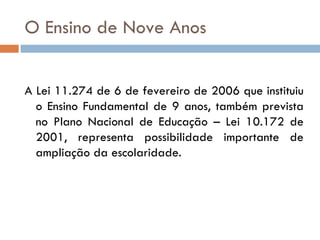 O Ensino de Nove Anos A Lei 11.274 de 6 de fevereiro de 2006 que instituiu o Ensino Fundamental de 9 anos, também prevista no Plano Nacional de Educação – Lei 10.172 de 2001, representa possibilidade importante de ampliação da escolaridade. 