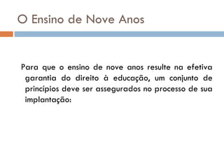 O Ensino de Nove Anos Para que o ensino de nove anos resulte na efetiva garantia do direito à educação, um conjunto de princípios deve ser assegurados no processo de sua implantação: 