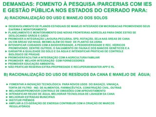 DEMANDAS: FOMENTO À PESQUISA /PARCERIAS COM IES
E GESTÃO PÚBLICA NOS ESTADOS DO CERRADO PARA:
A) RACIONALIZAÇÃO DO USO E MANEJO DOS SOLOS

► DESENVOLVIMENTO DE PLANOS ESTADUAIS DE MANEJO INTEGRADO EM MICROBACIAS PROMOVENDO SEUS
  EIA/RIMA E MONITORAMENTO
► PLANEJAMENTO E MONITORAMENTO DAS NOVAS FRONTEIRAS AGRÍCOLAS PARA ONDE ESTÃO SE
  DESLOCANDO GRÀOS E GADO
► PROMOVER A INTEGRAÇÃO LAVOURA-PECUÁRIA, SPD, ROTAÇÃO, SEJA NAS ÁREAS DE CANA
  OU EM ÁREAS VIZI NHAS, MESMO ALÉM DO RAIO DE PLANTIO DA USINA
► INTENSIFICAR CUIDADOS COM A BIODIVERSIDADE, A PEDODIVERSIDADE E REC. HÍDRICOS
  PROMOVENDO, DENTRE OUTROS, O SALVAMENTO DE FAUNA E DOS BANCOS GENÉTICOS E A
► GARANTIR A QUALIDADE DO SOLO E DA ÁGUA E INTENSIFICAR PRÁTICAS DE CONTROLE
  BIOLÓGICO DE PRAGAS
► PROMOVER/FACILITAR A INTEGRAÇÃO COM A AGRICULTURA FAMILIAR
► PROMOVER MELHOR INTEGRAÇÃO COM FORNECEDORES
► PROMOVER EDUCAÇÃO AMBIENTAL
► NÃO PRATICAR RESERVA EXTRA-PROPRIEDADE E RECUPERAR/MANTER APP E RL


B) RACIONALIZAÇÃO DO USO DE RESÍDUOS DA CANA E MANEJO DE ÁGUA;

► FOMENTAR A INOVAÇÃO TECNOLÓGICA PARA NOVOS USOS DO BAGAÇO, VINHAÇA,
  TORTA DE FILTRO: IND. DE ALIMENTOS, FARMACÊUTICA, CONSTRUÇÃO CIVIL, OUTRAS
► MELHORAR/PROMOVER CONTROLE DE EMISSÕES COM APROVEITAMENTO
► INTENSIFICAR REUSO DE ÁGUA, MELHORAR TECNOLOGIA DE LAVAGEM DA CANA
► MELHORAR ESTRADAS MUNICIPAIS
► INSTITUIR PRÊMIOS
► AMPLIAR A CO-GERAÇÃO DE ENERGIA CONTRIBUIR COM A CRIAÇÃO DE MARCOS
  REGULATÓRIOS
 