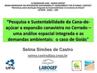 III WORKSHOP AISE - BIOEN FAPESP
BIOEN WORKSHOP ON INTEGRATED SUSTAINABILITY ASSESSMENT FOR ETHANOL CONTEXT
      “Workshop sobre Avaliação Integrada de Sustentabilidade no Contexto do Etanol”
                                  CETEPE - EESC – USP




“Pesquisa e Sustentabilidade da Cana-de-
açúcar a expansão canavieira no Cerrado –
   uma análise espacial integrada e as
 demandas ambientais: o caso de Goiás”

                 Selma Simões de Castro
                      selma.castro@pq.cnpq.br
 