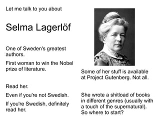 Let me talk to you about
Selma Lagerlöf
One of Sweden's greatest
authors.
First woman to win the Nobel
prize of literature.
Read her.
Even if you're not Swedish.
If you're Swedish, definitely
read her.
Some of her stuff is available
at Project Gutenberg. Not all.
She wrote a shitload of books
in different genres (usually with
a touch of the supernatural).
So where to start?
 